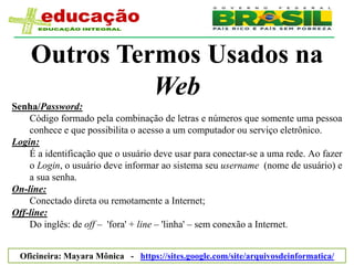 Outros Termos Usados na
              Web
Senha/Password:
    Código formado pela combinação de letras e números que somente uma pessoa
    conhece e que possibilita o acesso a um computador ou serviço eletrônico.
Login:
    É a identificação que o usuário deve usar para conectar-se a uma rede. Ao fazer
    o Login, o usuário deve informar ao sistema seu username (nome de usuário) e
    a sua senha.
On-line:
    Conectado direta ou remotamente a Internet;
Off-line:
    Do inglês: de off – 'fora' + line – 'linha' – sem conexão a Internet.


  Oficineira: Mayara Mônica - https://sites.google.com/site/arquivosdeinformatica/
 