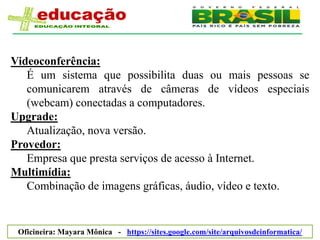 Videoconferência:
   É um sistema que possibilita duas ou mais pessoas se
   comunicarem através de câmeras de vídeos especiais
   (webcam) conectadas a computadores.
Upgrade:
   Atualização, nova versão.
Provedor:
   Empresa que presta serviços de acesso à Internet.
Multimídia:
   Combinação de imagens gráficas, áudio, vídeo e texto.


 Oficineira: Mayara Mônica - https://sites.google.com/site/arquivosdeinformatica/
 