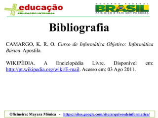 Bibliografia
CAMARGO, K. R. O. Curso de Informática Objetivo: Informática
Básica. Apostila.

WIKIPÉDIA.         A    Enciclopédia     Livre.    Disponível                 em:
http://pt.wikipedia.org/wiki/E-mail. Acesso em: 03 Ago 2011.




 Oficineira: Mayara Mônica - https://sites.google.com/site/arquivosdeinformatica/
 