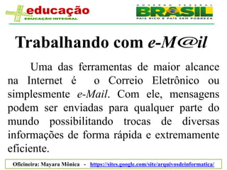 Trabalhando com e-M                                                      il
      Uma das ferramentas de maior alcance
na Internet é     o Correio Eletrônico ou
simplesmente e-Mail. Com ele, mensagens
podem ser enviadas para qualquer parte do
mundo possibilitando trocas de diversas
informações de forma rápida e extremamente
eficiente.
 Oficineira: Mayara Mônica - https://sites.google.com/site/arquivosdeinformatica/
 