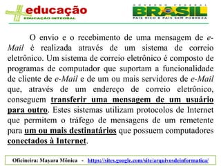 O envio e o recebimento de uma mensagem de e-
Mail é realizada através de um sistema de correio
eletrônico. Um sistema de correio eletrônico é composto de
programas de computador que suportam a funcionalidade
de cliente de e-Mail e de um ou mais servidores de e-Mail
que, através de um endereço de correio eletrônico,
conseguem transferir uma mensagem de um usuário
para outro. Estes sistemas utilizam protocolos de Internet
que permitem o tráfego de mensagens de um remetente
para um ou mais destinatários que possuem computadores
conectados à Internet.

 Oficineira: Mayara Mônica - https://sites.google.com/site/arquivosdeinformatica/
 