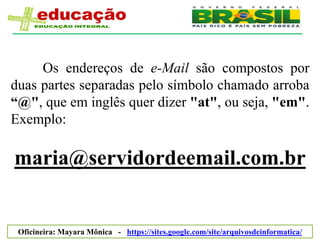 Os endereços de e-Mail são compostos por
duas partes separadas pelo símbolo chamado arroba
“@", que em inglês quer dizer "at", ou seja, "em".
Exemplo:

maria@servidordeemail.com.br


 Oficineira: Mayara Mônica - https://sites.google.com/site/arquivosdeinformatica/
 