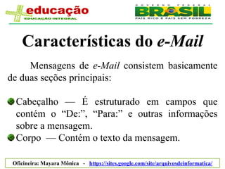 Características do e-Mail
     Mensagens de e-Mail consistem basicamente
de duas seções principais:

  Cabeçalho — É estruturado em campos que
  contém o ―De:‖, ―Para:‖ e outras informações
  sobre a mensagem.
  Corpo — Contém o texto da mensagem.

 Oficineira: Mayara Mônica - https://sites.google.com/site/arquivosdeinformatica/
 