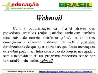 Webmail
       Com a popularização da Internet através dos
provedores gratuitos (cujos usuários ganhavam também
uma caixa de correio eletrônico grátis), muitos sítios
começaram a oferecer endereços de e-Mail gratuitos
desvinculados de qualquer outro serviço. Essas mensagens
de e-Mail podem ser lidas com o uso do próprio navegador,
sem a necessidade de um programa específico, sendo por
isso também chamados webmail.

 Oficineira: Mayara Mônica - https://sites.google.com/site/arquivosdeinformatica/
 