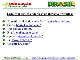Lista com alguns endereços de Webmail gratuitos:

  Hotmail (conhecido como Msn): www.hotmail.com
  Yahoo: br.mail.yahoo.com/
  Bol: bol.uol.com.br/
  Gmail: mail.google.com/
  Zipmail: zipmail.uol.com.br/
  IG: www.ig.com.br/
  R7: email.r7.com/



Oficineira: Mayara Mônica - https://sites.google.com/site/arquivosdeinformatica/
 