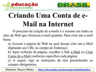 Criando Uma Conta de e-
       Mail na Internet
       O processo de criação de e-mails é o mesmo em todos os
sites da Web que oferecem e-mail gratuito. Para criar um e-mail
basta:
    a) Acessar a página da Web na qual deseja criar um e-Mail
    digitando seu URL no campo de Endereço;
    b) Após exibição da página, escolher o link e-Mail ou Criar
    Conta de e-Mail conforme específica cada página;
    c) A seguir, siga as instruções da tela preenchendo os
    campos obrigatórios.
 Oficineira: Mayara Mônica - https://sites.google.com/site/arquivosdeinformatica/
 