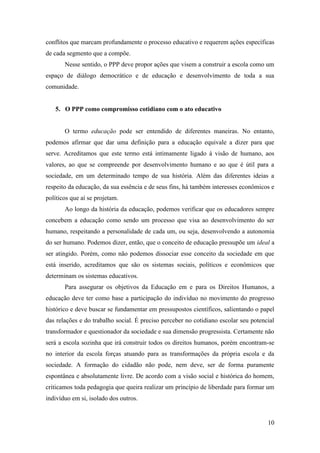 10
conflitos que marcam profundamente o processo educativo e requerem ações específicas
de cada segmento que a compõe.
Nesse sentido, o PPP deve propor ações que visem a construir a escola como um
espaço de diálogo democrático e de educação e desenvolvimento de toda a sua
comunidade.
5. O PPP como compromisso cotidiano com o ato educativo
O termo educação pode ser entendido de diferentes maneiras. No entanto,
podemos afirmar que dar uma definição para a educação equivale a dizer para que
serve. Acreditamos que este termo está intimamente ligado à visão de humano, aos
valores, ao que se compreende por desenvolvimento humano e ao que é útil para a
sociedade, em um determinado tempo de sua história. Além das diferentes ideias a
respeito da educação, da sua essência e de seus fins, há também interesses econômicos e
políticos que aí se projetam.
Ao longo da história da educação, podemos verificar que os educadores sempre
concebem a educação como sendo um processo que visa ao desenvolvimento do ser
humano, respeitando a personalidade de cada um, ou seja, desenvolvendo a autonomia
do ser humano. Podemos dizer, então, que o conceito de educação pressupõe um ideal a
ser atingido. Porém, como não podemos dissociar esse conceito da sociedade em que
está inserido, acreditamos que são os sistemas sociais, políticos e econômicos que
determinam os sistemas educativos.
Para assegurar os objetivos da Educação em e para os Direitos Humanos, a
educação deve ter como base a participação do indivíduo no movimento do progresso
histórico e deve buscar se fundamentar em pressupostos científicos, salientando o papel
das relações e do trabalho social. É preciso perceber no cotidiano escolar seu potencial
transformador e questionador da sociedade e sua dimensão progressista. Certamente não
será a escola sozinha que irá construir todos os direitos humanos, porém encontram-se
no interior da escola forças atuando para as transformações da própria escola e da
sociedade. A formação do cidadão não pode, nem deve, ser de forma puramente
espontânea e absolutamente livre. De acordo com a visão social e histórica do homem,
criticamos toda pedagogia que queira realizar um princípio de liberdade para formar um
indivíduo em si, isolado dos outros.
 