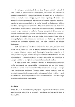 11
A escola como uma instituição da sociedade, deve ser analisada e estudada de
forma a situá-la no contexto social e a questionar sua função social. Isso significa dizer
que cada teoria pedagógica traz consigo concepções de quais devem ser os objetivos e a
função da educação. Essas concepções guiam toda a organização da escola e dos
processos de ensino-aprendizagem. Sendo assim, os diferentes segmentos devem ter a
intenção de atuar sobre os objetivos da escola, buscando os fundamentos políticos,
filosóficos e pedagógicos que embasam o PPP; devem desenvolver um olhar crítico
sobre diferentes teorias pedagógicas para obter um entendimento mais aprofundado do
contexto em que cada uma foi produzida. Entender esse contexto é importante para
perceber que nenhuma teoria pode ser considerada neutra, uma vez que cada uma é
criada a partir da realidade material de determinado tempo e espaço. Sendo assim, as
teorias pedagógicas estão extremamente relacionadas aos objetivos que determinada
sociedade (ou determinado segmento social) tem com a educação que pretende
fundamentar.
Cada escola deve ser considerada como única e, dessa forma, ela demanda um
método que lhe é específico e que só pode ser desenvolvido no cotidiano, na relação
com a escola. Entretanto, podemos reunir algumas possíveis práticas que podem servir
como guias e ideias, já que trazem os princípios que devem nortear o trabalho realizado
mais responsável e comprometido com a sociedade, contribuindo para o fenômeno da
educação constituir-se em objeto possível da ação humana transformadora.
É papel de todos, ainda, denunciar o processo de produção social do fracasso
escolar por conta de uma escola estática e preconceituosa que não busca incluir a
diversidade; e assumir um posicionamento político mais definido em relação à educação
e aos conhecimentos construídos. É preciso superar a atitude imobilista diante das
teorias e técnicas, adotando uma perspectiva crítica, para relacionar a prática e a teoria
mais diretamente, dialeticamente e buscar maior consistência teórica e filosófica sempre
reavaliando o compromisso ético e social.
Referências
BRANDÃO, C. P. Projetos Político-pedagógicos e a Qualidade da Educação: a visão
dos seus autores. (Dissertação de Mestrado), Faculdade de Educação, Universidade de
Brasília, 2003.
 