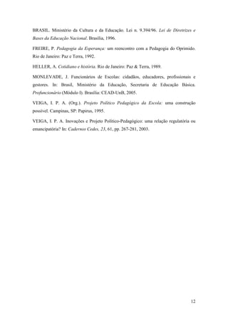 12
BRASIL. Ministério da Cultura e da Educação. Lei n. 9.394/96. Lei de Diretrizes e
Bases da Educação Nacional. Brasília, 1996.
FREIRE, P. Pedagogia da Esperança: um reencontro com a Pedagogia do Oprimido.
Rio de Janeiro: Paz e Terra, 1992.
HELLER, A. Cotidiano e história. Rio de Janeiro: Paz & Terra, 1989.
MONLEVADE, J. Funcionários de Escolas: cidadãos, educadores, profissionais e
gestores. In: Brasil, Ministério da Educação, Secretaria de Educação Básica.
Profuncionário (Módulo I). Brasília: CEAD-UnB, 2005.
VEIGA, I. P. A. (Org.). Projeto Político Pedagógico da Escola: uma construção
possível. Campinas, SP: Papirus, 1995.
VEIGA, I. P. A. Inovações e Projeto Político-Pedagógico: uma relação regulatória ou
emancipatória? In: Cadernos Cedes, 23, 61, pp. 267-281, 2003.
 