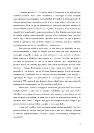 2
O aspecto político do PPP refere-se ao ideal de organização da sociedade que
queremos construir. Neste curso, defendemos a construção de uma sociedade
democrática com a participação e responsabilidade do Estado e da família, portanto, de
todos os segmentos da comunidade escolar. O conceito de política pode trazer, em si,
uma relação de força, em que um grupo assume a responsabilidade pelos interesses de
uma coletividade, sendo que esta, por sua vez, abdica da exigência desses interesses por
sua própria força, delegando-a ao grupo dominante. Ao falar de poder, queremos ir além
do conceito usual de potência, domínio, controle e mando, e demais formas. Queremos
colocar, aqui, a noção de poder como a capacidade de ser sujeito, ou seja, de produzir
sentido e significado, seja de forma material ou simbólica; que possa significar
reconhecer outros sujeitos nas suas diferenças e enquanto tais.
Esse conceito entende o poder antes de uma relação de dominação, ou seja,
busca desnaturalizar o campo das relações humanas como uma forma necessária de
dominação sem perder o aspecto de serem construções sociais históricas e culturais.
Busca mais que a tolerância, mas o respeito e o convívio. Com isso, não temos a
inocência ou ingenuidade de não ver os abusos existentes. Mas, acreditamos que
podemos buscar um caminho que permita uma maior possibilidade de lutar contra
discursos e práticas dominadores e passe a uma prática mais plural visando à
permanência viva do outro e de sua diferença. Trata-se, portanto, de articular atitudes,
competências e habilidades que se traduzam em posicionamento e em atuação. A
explicitação do conjunto dos pressupostos e a adequação dos conteúdos de cada
proposta de PPP concreta de ação formativa é que poderá tomar o que, aqui, se propõe
como subsídio, nunca como norma, determinação ou suficiência.
Em relação à dimensão pedagógica, entendemos que deve existir no PPP uma
intenção explícita de um ideal de educação. Acreditamos que esse ideal envolve
indivíduos em processo de desenvolvimento tanto cognitivo como afetivo na sua
constituição de personalidade, de modo que se torne um profissional no exercício da
cidadania. Nesse sentido, a proposta pedagógica deve sempre considerar o impacto que
provoca nos seus alunos de modo a se adaptar às suas necessidades.
O que você considera como importante quando planeja suas aulas? Fica claro
para seus alunos seu ideal de educação? Enquanto educador, você acha que influencia
na formação da personalidade do seu aluno? Você se vê em mudança na relação com
seus alunos?
 