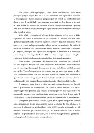 4
Um projeto político-pedagógico, como vimos anteriormente, assim como
pressupõe qualquer projeto, traz, em si, a ideia de rupturas com o presente e promessas
de mudança para o futuro, mudança que passa por um período de instabilidade para
chegar a um de estabilidade, que pressupõe um estado melhor do que o presente
(VEIGA, 1995). No entanto, não devemos esquecer que essa ruptura com o presente
deve levar em conta a história passada, pois o presente se constitui em síntese da relação
entre passado e futuro.
Veiga (2003) diferencia dois gêneros de inovações que podem afetar os PPPs:
regulatória ou técnica e emancipatória ou edificante. A primeira tem suas bases
epistemológicas embasadas no caráter regulador normativo da ciência tradicional. Nesse
contexto, o projeto político-pedagógico volta-se para a burocratização da instituição
educativa, tornando-a mera cumpridora de normas técnicas e mecanismos regulatórios;
já a segunda, pressupõe uma ruptura que predisponha os indivíduos e as instituições
para a indagação e emancipação. Aqui, o PPP concentra-se no processo de construção, é
a afirmação da individualidade e da particularidade da instituição educativa.
Nesse sentido, a partir dessas reflexões realizadas, constatamos a necessidade de
que haja propostas de ações que visem aproximar a flexibilidade e relativa abstração
prevista nas leis produzidas pelo Estado, como é o caso da LDB, da realidade concreta
das escolas. Tais ações mostram-se importantes para que as escolas possam produzir
PPPs que sejam coerentes com suas realidades específicas. Para tal, elas necessitam de
apoio técnico e financeiro, por parte da administração central, bem como de estímulo e
fundamentação legal para coordenar as ações planejadas pela comunidade escolar.
É importante, ainda, buscar as raízes que explicam o surgimento dessa distância
entre a possibilidade de transformação da realidade escolar brasileira e a efetiva
concretização desse processo, que demanda a participação dos indivíduos imersos nas
comunidades escolares, em manifestação de autonomia, consciência de seu poder de
transformação e conhecimento da realidade historicamente construída de sua atividade.
Uma grande pensadora da filosofia, Agnes Heller, aponta um possível caminho
para a compreensão dessas raízes, quando analisa a estrutura da vida cotidiana e os
processos de alienação na cotidianidade. Heller (1989) ressalta a alienação da vida
cotidiana, mostrando que é representada por um abismo existente entre o homem
genérico e as possibilidades individuais, isto é, entre a produção humano-genérica e a
participação individual consciente nessa produção.
 