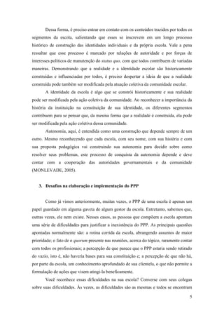 5
Dessa forma, é preciso entrar em contato com os conteúdos trazidos por todos os
segmentos da escola, salientando que esses se inscrevem em um longo processo
histórico de construção das identidades individuais e da própria escola. Vale a pena
ressaltar que esse processo é marcado por relações de autoridade e por forças de
interesses políticos de manutenção do status quo, com que todos contribuem de variadas
maneiras. Demonstrando que a realidade e a identidade escolar são historicamente
construídas e influenciadas por todos, é preciso despertar a ideia de que a realidade
construída pode também ser modificada pela atuação coletiva da comunidade escolar.
A identidade da escola é algo que se constrói historicamente e sua realidade
pode ser modificada pela ação coletiva da comunidade. Ao reconhecer a importância da
história da instituição na constituição de sua identidade, os diferentes segmentos
contribuem para se pensar que, da mesma forma que a realidade é construída, ela pode
ser modificada pela ação coletiva dessa comunidade.
Autonomia, aqui, é entendida como uma construção que depende sempre de um
outro. Mesmo reconhecendo que cada escola, com seu nome, com sua história e com
sua proposta pedagógica vai construindo sua autonomia para decidir sobre como
resolver seus problemas, este processo de conquista da autonomia depende e deve
contar com a cooperação das autoridades governamentais e da comunidade
(MONLEVADE, 2005).
3. Desafios na elaboração e implementação do PPP
Como já vimos anteriormente, muitas vezes, o PPP de uma escola é apenas um
papel guardado em alguma gaveta de algum gestor da escola. Entretanto, sabemos que,
outras vezes, ele nem existe. Nesses casos, as pessoas que compõem a escola apontam
uma série de dificuldades para justificar a inexistência do PPP. As principais questões
apontadas normalmente são: a rotina corrida da escola, abrangendo assuntos de maior
prioridade; o fato de o quorum presente nas reuniões, acerca do tópico, raramente contar
com todos os profissionais; a percepção de que parece que o PPP estaria sendo retirado
do vazio, isto é, não haveria bases para sua constituição e; a percepção de que não há,
por parte da escola, um conhecimento aprofundado de sua clientela, o que não permite a
formulação de ações que visem atingi-la beneficamente.
Você reconhece essas dificuldades na sua escola? Converse com seus colegas
sobre suas dificuldades. Às vezes, as dificuldades são as mesmas e todos se encontram
 