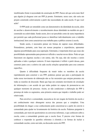 6
imobilizados frente à necessidade da construção do PPP. Parece até que seria mais fácil
que alguém já chegasse com um PPP já pronto. Entretanto, nesse caso, não seria um
projeto construído coletivamente a partir das necessidades de cada escola. O que você
acha?
O PPP pode ser entendido como um demonstrativo da identidade da escola, além
de auxiliar o desenvolvimento e reconhecimento dessa identidade na medida em que é
construído na coletividade. Sendo assim, deve ser percebido como de suma importância
por permitir que cada profissional possa se identificar individualmente com o trabalho
institucional, bem como caracterizar esse trabalho para o público externo à escola.
Sendo assim, é necessário pensar em formas de superar essas dificuldades.
Pretendemos, portanto, com base em nossas pesquisas e experiências, apresentar
algumas possibilidades para essa superação. Entretanto, é importante dizer que essas são
possibilidades apresentadas para promover reflexão e suscitar novas ideias. Pode ser que
funcionem em algumas escolas e em outras, não. Ou seja, não são receitas a serem
aplicadas a todo e qualquer contexto. O mais importante é refletir e partir dessas, para
construir junto com o coletivo de cada escola soluções apropriadas para esse contexto
específico.
Quanto à dificuldade frequente de reunir todos os membros da escola
repetidamente para construir o seu PPP, podemos pensar que para a participação de
todos nesse movimento de elaboração não se faz necessário que estejam presentes em
todas as reuniões de discussão. Basta que haja um constante movimento de circulação
de informações e um acordo de que todos podem ter espaço de pronunciar-se em
qualquer momento do processo. Assim, ao não condicionar a elaboração do PPP à
presença de todos os segmentos, uma primeira amarra que impede o trabalho pode ser
relativizada.
Para envolver a comunidade, necessita-se de um resgate da história da escola e
um conhecimento mais abrangente acerca das pessoas que a compõem. Uma
possibilidade de chegar a esse conhecimento pode concretizar-se a partir do convite à
comunidade para ajudar no levantamento do histórico da escola. Podemos perguntar à
comunidade, por meio de questionários ou conversas informais, o que conhecem sobre a
escola, como a comunidade gostaria que a escola fosse. É preciso criar formas de
conhecer e responder às questões referentes à clientela e às formas de incluir a
comunidade escolar, como um todo, na discussão acerca do PPP.
 