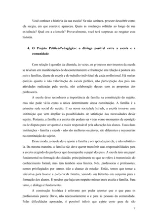 7
Você conhece a história da sua escola? Se não conhece, procure descobrir como
ela surgiu, em que contexto apareceu. Quais as mudanças sofridas ao longo de sua
existência? Qual era a clientela? Provavelmente, você terá surpresas ao resgatar essa
história.
4. O Projeto Político-Pedagógico: o diálogo possível entre a escola e a
comunidade
Com relação à questão da clientela, às vezes, os primeiros movimentos da escola
se revelam em manifestações de descontentamento e frustração em relação à postura dos
pais e famílias, diante da escola e do trabalho individual de cada profissional. Há muitas
queixas quanto a não valorização da escola pública, não participação dos pais nas
atividades realizadas pela escola, não colaboração desses com as propostas dos
professores.
A escola deve reconhecer a importância da família na constituição do sujeito,
mas não pode vê-la como a única determinante dessa constituição. A família é a
primeira rede social do sujeito. E na nossa sociedade letrada, a escola torna-se uma
instituição que vem ampliar as possibilidades de satisfação das necessidades desse
sujeito. Portanto, a família e a escola não podem ser vistas como momentos de oposição
ou de disputa para ver quem é a maior responsável pela educação dos alunos. Essas duas
instituições - família e escola - não são melhores ou piores, são diferentes e necessárias
na constituição do sujeito.
Desse modo, a escola deve apoiar a família e ser apoiada por ela, e não substituí-
la. Da mesma maneira, a família não deve querer transferir suas responsabilidades para
a escola exigindo do professor que desempenhe o papel dos pais. A escola tem um papel
fundamental na formação do cidadão, principalmente no que se refere à transmissão do
conhecimento formal, mas tem também seus limites. Nós, professoras e professores,
somos privilegiados por termos tido a chance de estudar. Então, temos que tomar a
iniciativa para buscar a parceria da família, visando um trabalho em conjunto para a
formação dos alunos. É preciso que haja um respeito mútuo entre escola e família. Para
tanto, o diálogo é fundamental.
A construção histórica é relevante por poder apontar que o que para os
profissionais parece óbvio, não necessariamente o é para as pessoas da comunidade.
Pelas dificuldades apontadas, é possível inferir que existe certo grau de não
 