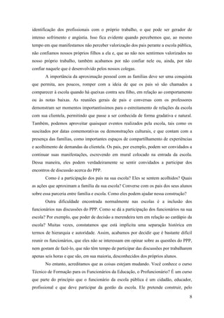8
identificação dos profissionais com o próprio trabalho, o que pode ser gerador de
intenso sofrimento e angústia. Isso fica evidente quando percebemos que, ao mesmo
tempo em que manifestamos não perceber valorização dos pais perante a escola pública,
não confiamos nossos próprios filhos a ela e, que ao não nos sentirmos valorizados no
nosso próprio trabalho, também acabamos por não confiar nele ou, ainda, por não
confiar naquele que é desenvolvido pelos nossos colegas.
A importância da aproximação pessoal com as famílias deve ser uma conquista
que permita, aos poucos, romper com a ideia de que os pais só são chamados a
comparecer à escola quando há queixas contra seu filho, em relação ao comportamento
ou às notas baixas. As reuniões gerais de pais e conversas com os professores
demonstram ser momentos importantíssimos para o estreitamento de relações da escola
com sua clientela, permitindo que passe a ser conhecida de forma gradativa e natural.
Também, podemos aproveitar quaisquer eventos realizados pela escola, tais como os
suscitados por datas comemorativas ou demonstrações culturais, e que contam com a
presença das famílias, como importantes espaços de compartilhamento de experiências
e acolhimento de demandas da clientela. Os pais, por exemplo, podem ser convidados a
continuar suas manifestações, escrevendo em mural colocado na entrada da escola.
Dessa maneira, eles podem verdadeiramente se sentir convidados a participar dos
encontros de discussão acerca do PPP.
Como é a participação dos pais na sua escola? Eles se sentem acolhidos? Quais
as ações que aproximam a família da sua escola? Converse com os pais dos seus alunos
sobre essa parceria entre família e escola. Como eles podem ajudar nessa construção?
Outra dificuldade encontrada normalmente nas escolas é a inclusão dos
funcionários nas discussões do PPP. Como se dá a participação dos funcionários na sua
escola? Por exemplo, que poder de decisão a merendeira tem em relação ao cardápio da
escola? Muitas vezes, constatamos que está implícita uma separação histórica em
termos de hierarquia e autoridade. Assim, acabamos por decidir que é bastante difícil
reunir os funcionários, que eles não se interessam em opinar sobre as questões do PPP,
nem gostam de fazê-lo, que não têm tempo de participar das discussões por trabalharem
apenas seis horas e que são, em sua maioria, desconhecidos dos próprios alunos.
No entanto, acreditamos que as coisas estejam mudando. Você conhece o curso
Técnico de Formação para os Funcionários da Educação, o Profuncionário? É um curso
que parte do princípio que o funcionário da escola pública é um cidadão, educador,
profissional e que deve participar da gestão da escola. Ele pretende construir, pelo
 