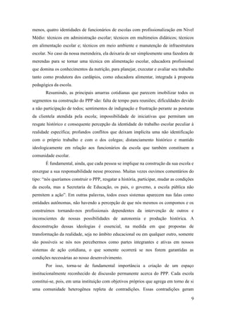 9
menos, quatro identidades de funcionários de escolas com profissionalização em Nível
Médio: técnicos em administração escolar; técnicos em multimeios didáticos; técnicos
em alimentação escolar e; técnicos em meio ambiente e manutenção de infraestrutura
escolar. No caso da nossa merendeira, ela deixaria de ser simplesmente uma fazedora de
merendas para se tornar uma técnica em alimentação escolar, educadora profissional
que domina os conhecimentos da nutrição, para planejar, executar e avaliar seu trabalho
tanto como produtora dos cardápios, como educadora alimentar, integrada à proposta
pedagógica da escola.
Resumindo, as principais amarras cotidianas que parecem imobilizar todos os
segmentos na construção do PPP são: falta de tempo para reuniões; dificuldades devido
a não participação de todos; sentimentos de indignação e frustração perante as posturas
da clientela atendida pela escola; impossibilidade de iniciativas que permitam um
resgate histórico e consequente percepção da identidade do trabalho escolar peculiar à
realidade específica; profundos conflitos que deixam implícita uma não identificação
com o próprio trabalho e com o dos colegas; distanciamento histórico e mantido
ideologicamente em relação aos funcionários da escola que também constituem a
comunidade escolar.
É fundamental, ainda, que cada pessoa se implique na construção da sua escola e
enxergue a sua responsabilidade nesse processo. Muitas vezes ouvimos comentários do
tipo: “nós queríamos construir o PPP, resgatar a história, participar, mudar as condições
da escola, mas a Secretaria de Educação, os pais, o governo, a escola pública não
permitem a ação”. Em outras palavras, todos esses sistemas aparecem nas falas como
entidades autônomas, não havendo a percepção de que nós mesmos os compomos e os
construímos tornando-nos profissionais dependentes da intervenção de outros e
inconscientes de nossas possibilidades de autonomia e produção histórica. A
desconstrução dessas ideologias é essencial, na medida em que propostas de
transformação da realidade, seja no âmbito educacional ou em qualquer outro, somente
são possíveis se nós nos percebermos como partes integrantes e ativas em nossos
sistemas de ação cotidiana, o que somente ocorrerá se nos forem garantidas as
condições necessárias ao nosso desenvolvimento.
Por isso, torna-se de fundamental importância a criação de um espaço
institucionalmente reconhecido de discussão permanente acerca do PPP. Cada escola
constitui-se, pois, em uma instituição com objetivos próprios que agrega em torno de si
uma comunidade heterogênea repleta de contradições. Essas contradições geram
 
