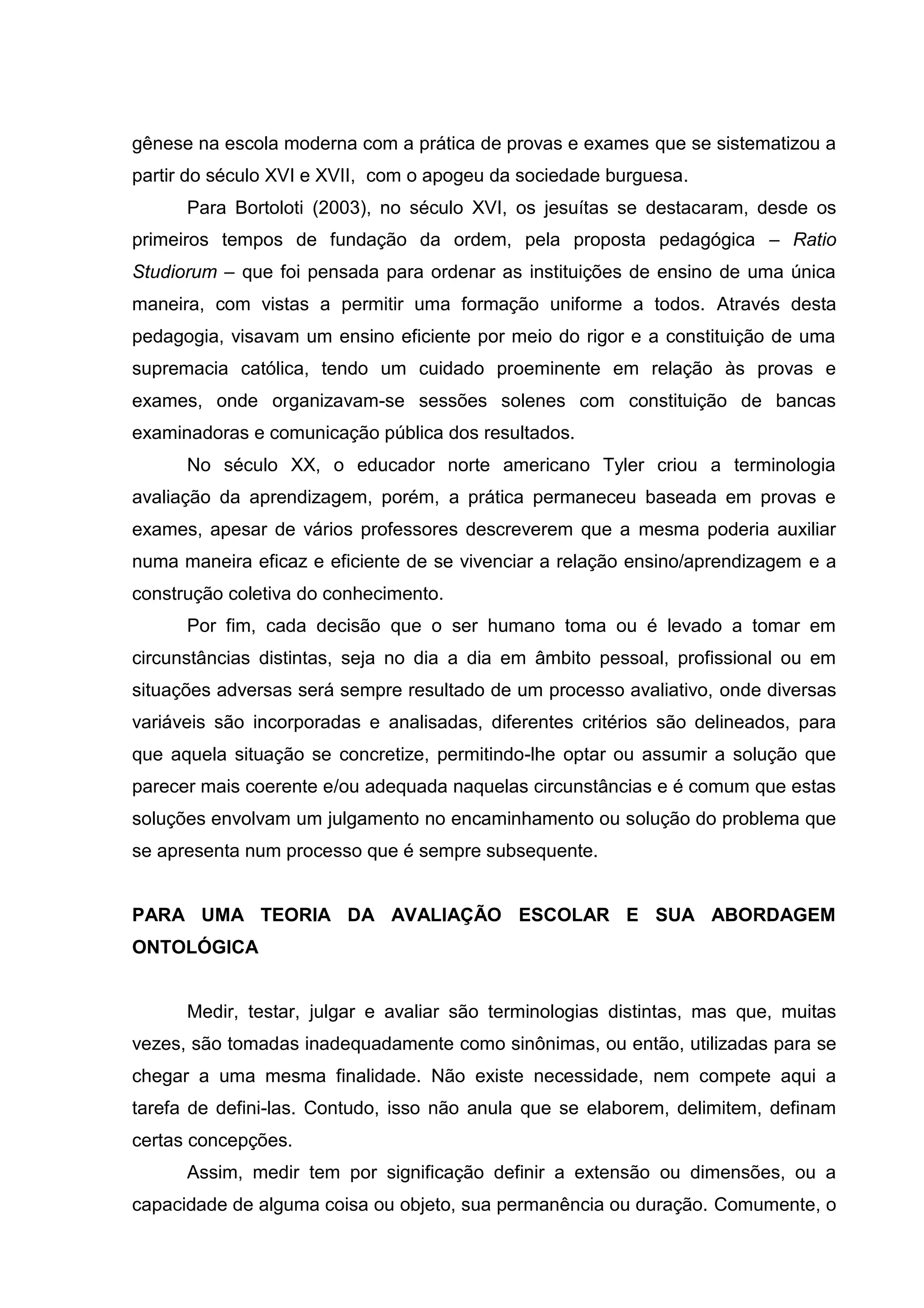 gênese na escola moderna com a prática de provas e exames que se sistematizou a
partir do século XVI e XVII, com o apogeu da sociedade burguesa.
Para Bortoloti (2003), no século XVI, os jesuítas se destacaram, desde os
primeiros tempos de fundação da ordem, pela proposta pedagógica – Ratio
Studiorum – que foi pensada para ordenar as instituições de ensino de uma única
maneira, com vistas a permitir uma formação uniforme a todos. Através desta
pedagogia, visavam um ensino eficiente por meio do rigor e a constituição de uma
supremacia católica, tendo um cuidado proeminente em relação às provas e
exames, onde organizavam-se sessões solenes com constituição de bancas
examinadoras e comunicação pública dos resultados.
No século XX, o educador norte americano Tyler criou a terminologia
avaliação da aprendizagem, porém, a prática permaneceu baseada em provas e
exames, apesar de vários professores descreverem que a mesma poderia auxiliar
numa maneira eficaz e eficiente de se vivenciar a relação ensino/aprendizagem e a
construção coletiva do conhecimento.
Por fim, cada decisão que o ser humano toma ou é levado a tomar em
circunstâncias distintas, seja no dia a dia em âmbito pessoal, profissional ou em
situações adversas será sempre resultado de um processo avaliativo, onde diversas
variáveis são incorporadas e analisadas, diferentes critérios são delineados, para
que aquela situação se concretize, permitindo-lhe optar ou assumir a solução que
parecer mais coerente e/ou adequada naquelas circunstâncias e é comum que estas
soluções envolvam um julgamento no encaminhamento ou solução do problema que
se apresenta num processo que é sempre subsequente.
PARA UMA TEORIA DA AVALIAÇÃO ESCOLAR E SUA ABORDAGEM
ONTOLÓGICA
Medir, testar, julgar e avaliar são terminologias distintas, mas que, muitas
vezes, são tomadas inadequadamente como sinônimas, ou então, utilizadas para se
chegar a uma mesma finalidade. Não existe necessidade, nem compete aqui a
tarefa de defini-las. Contudo, isso não anula que se elaborem, delimitem, definam
certas concepções.
Assim, medir tem por significação definir a extensão ou dimensões, ou a
capacidade de alguma coisa ou objeto, sua permanência ou duração. Comumente, o
 