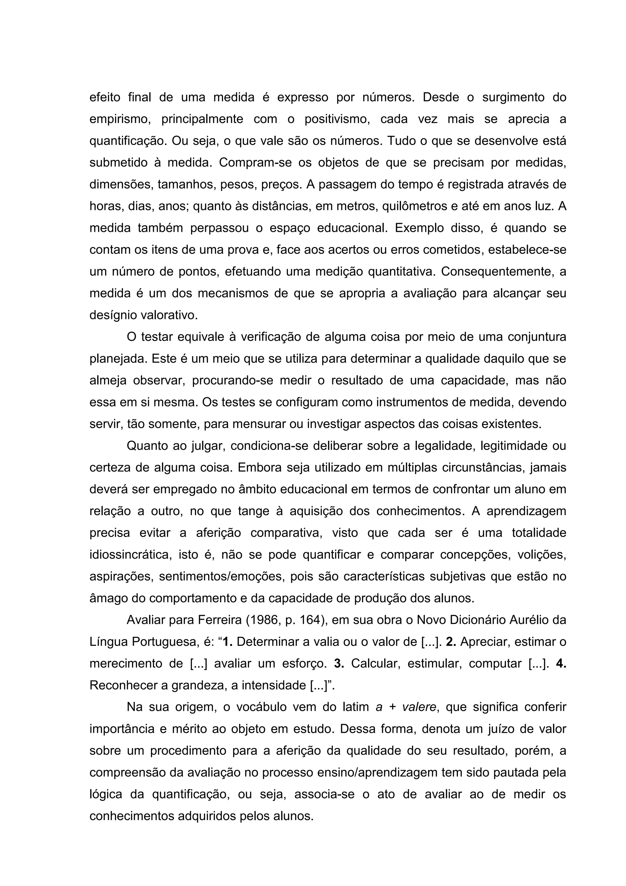 efeito final de uma medida é expresso por números. Desde o surgimento do
empirismo, principalmente com o positivismo, cada vez mais se aprecia a
quantificação. Ou seja, o que vale são os números. Tudo o que se desenvolve está
submetido à medida. Compram-se os objetos de que se precisam por medidas,
dimensões, tamanhos, pesos, preços. A passagem do tempo é registrada através de
horas, dias, anos; quanto às distâncias, em metros, quilômetros e até em anos luz. A
medida também perpassou o espaço educacional. Exemplo disso, é quando se
contam os itens de uma prova e, face aos acertos ou erros cometidos, estabelece-se
um número de pontos, efetuando uma medição quantitativa. Consequentemente, a
medida é um dos mecanismos de que se apropria a avaliação para alcançar seu
desígnio valorativo.
O testar equivale à verificação de alguma coisa por meio de uma conjuntura
planejada. Este é um meio que se utiliza para determinar a qualidade daquilo que se
almeja observar, procurando-se medir o resultado de uma capacidade, mas não
essa em si mesma. Os testes se configuram como instrumentos de medida, devendo
servir, tão somente, para mensurar ou investigar aspectos das coisas existentes.
Quanto ao julgar, condiciona-se deliberar sobre a legalidade, legitimidade ou
certeza de alguma coisa. Embora seja utilizado em múltiplas circunstâncias, jamais
deverá ser empregado no âmbito educacional em termos de confrontar um aluno em
relação a outro, no que tange à aquisição dos conhecimentos. A aprendizagem
precisa evitar a aferição comparativa, visto que cada ser é uma totalidade
idiossincrática, isto é, não se pode quantificar e comparar concepções, volições,
aspirações, sentimentos/emoções, pois são características subjetivas que estão no
âmago do comportamento e da capacidade de produção dos alunos.
Avaliar para Ferreira (1986, p. 164), em sua obra o Novo Dicionário Aurélio da
Língua Portuguesa, é: “1. Determinar a valia ou o valor de [...]. 2. Apreciar, estimar o
merecimento de [...] avaliar um esforço. 3. Calcular, estimular, computar [...]. 4.
Reconhecer a grandeza, a intensidade [...]”.
Na sua origem, o vocábulo vem do latim a + valere, que significa conferir
importância e mérito ao objeto em estudo. Dessa forma, denota um juízo de valor
sobre um procedimento para a aferição da qualidade do seu resultado, porém, a
compreensão da avaliação no processo ensino/aprendizagem tem sido pautada pela
lógica da quantificação, ou seja, associa-se o ato de avaliar ao de medir os
conhecimentos adquiridos pelos alunos.
 
