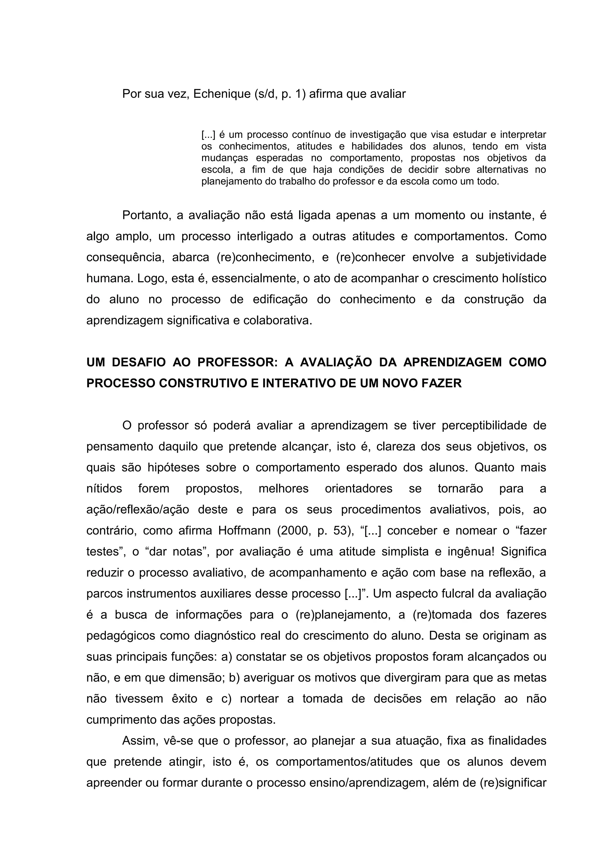Por sua vez, Echenique (s/d, p. 1) afirma que avaliar
[...] é um processo contínuo de investigação que visa estudar e interpretar
os conhecimentos, atitudes e habilidades dos alunos, tendo em vista
mudanças esperadas no comportamento, propostas nos objetivos da
escola, a fim de que haja condições de decidir sobre alternativas no
planejamento do trabalho do professor e da escola como um todo.
Portanto, a avaliação não está ligada apenas a um momento ou instante, é
algo amplo, um processo interligado a outras atitudes e comportamentos. Como
consequência, abarca (re)conhecimento, e (re)conhecer envolve a subjetividade
humana. Logo, esta é, essencialmente, o ato de acompanhar o crescimento holístico
do aluno no processo de edificação do conhecimento e da construção da
aprendizagem significativa e colaborativa.
UM DESAFIO AO PROFESSOR: A AVALIAÇÃO DA APRENDIZAGEM COMO
PROCESSO CONSTRUTIVO E INTERATIVO DE UM NOVO FAZER
O professor só poderá avaliar a aprendizagem se tiver perceptibilidade de
pensamento daquilo que pretende alcançar, isto é, clareza dos seus objetivos, os
quais são hipóteses sobre o comportamento esperado dos alunos. Quanto mais
nítidos forem propostos, melhores orientadores se tornarão para a
ação/reflexão/ação deste e para os seus procedimentos avaliativos, pois, ao
contrário, como afirma Hoffmann (2000, p. 53), “[...] conceber e nomear o “fazer
testes”, o “dar notas”, por avaliação é uma atitude simplista e ingênua! Significa
reduzir o processo avaliativo, de acompanhamento e ação com base na reflexão, a
parcos instrumentos auxiliares desse processo [...]”. Um aspecto fulcral da avaliação
é a busca de informações para o (re)planejamento, a (re)tomada dos fazeres
pedagógicos como diagnóstico real do crescimento do aluno. Desta se originam as
suas principais funções: a) constatar se os objetivos propostos foram alcançados ou
não, e em que dimensão; b) averiguar os motivos que divergiram para que as metas
não tivessem êxito e c) nortear a tomada de decisões em relação ao não
cumprimento das ações propostas.
Assim, vê-se que o professor, ao planejar a sua atuação, fixa as finalidades
que pretende atingir, isto é, os comportamentos/atitudes que os alunos devem
apreender ou formar durante o processo ensino/aprendizagem, além de (re)significar
 