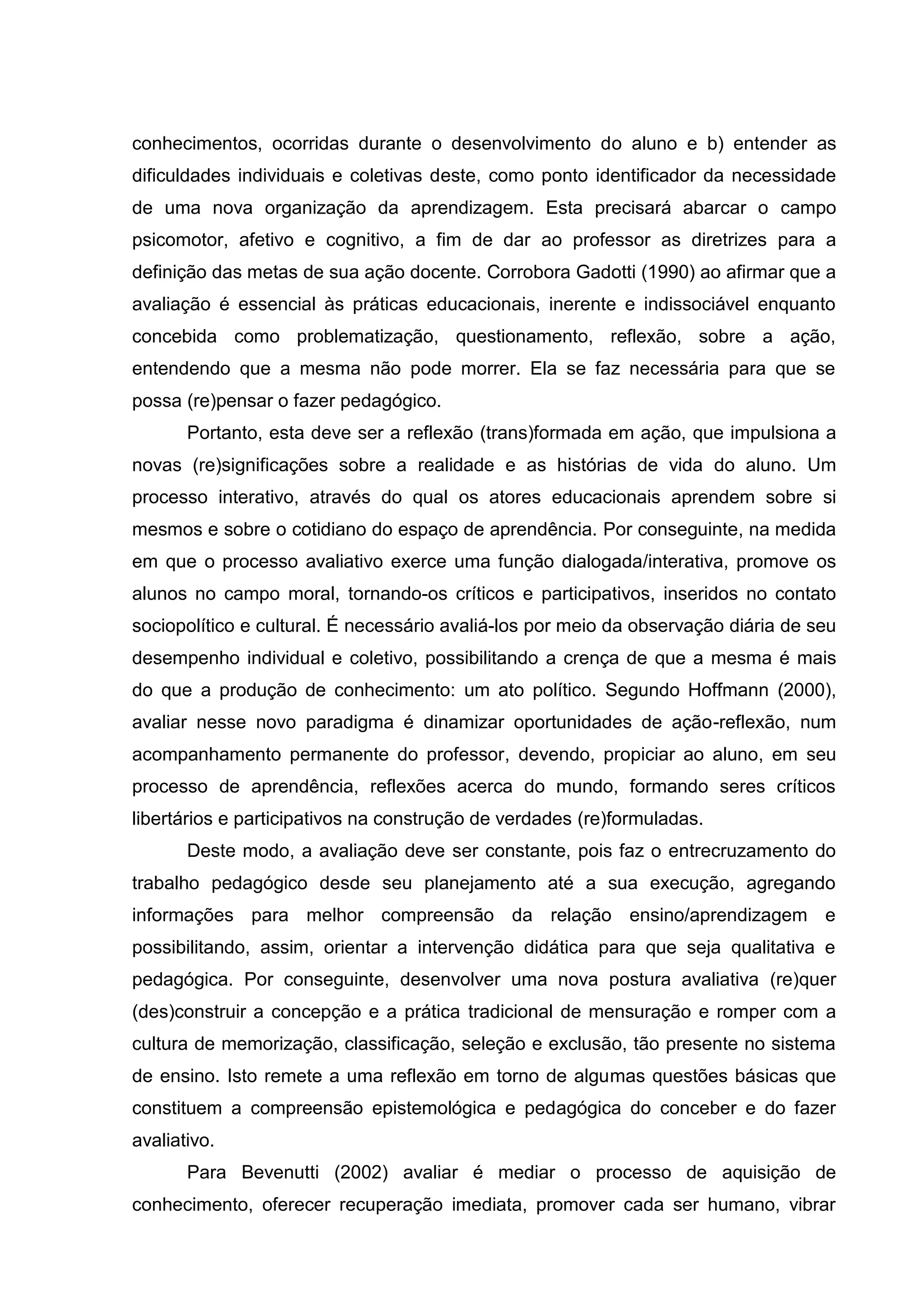conhecimentos, ocorridas durante o desenvolvimento do aluno e b) entender as
dificuldades individuais e coletivas deste, como ponto identificador da necessidade
de uma nova organização da aprendizagem. Esta precisará abarcar o campo
psicomotor, afetivo e cognitivo, a fim de dar ao professor as diretrizes para a
definição das metas de sua ação docente. Corrobora Gadotti (1990) ao afirmar que a
avaliação é essencial às práticas educacionais, inerente e indissociável enquanto
concebida como problematização, questionamento, reflexão, sobre a ação,
entendendo que a mesma não pode morrer. Ela se faz necessária para que se
possa (re)pensar o fazer pedagógico.
Portanto, esta deve ser a reflexão (trans)formada em ação, que impulsiona a
novas (re)significações sobre a realidade e as histórias de vida do aluno. Um
processo interativo, através do qual os atores educacionais aprendem sobre si
mesmos e sobre o cotidiano do espaço de aprendência. Por conseguinte, na medida
em que o processo avaliativo exerce uma função dialogada/interativa, promove os
alunos no campo moral, tornando-os críticos e participativos, inseridos no contato
sociopolítico e cultural. É necessário avaliá-los por meio da observação diária de seu
desempenho individual e coletivo, possibilitando a crença de que a mesma é mais
do que a produção de conhecimento: um ato político. Segundo Hoffmann (2000),
avaliar nesse novo paradigma é dinamizar oportunidades de ação-reflexão, num
acompanhamento permanente do professor, devendo, propiciar ao aluno, em seu
processo de aprendência, reflexões acerca do mundo, formando seres críticos
libertários e participativos na construção de verdades (re)formuladas.
Deste modo, a avaliação deve ser constante, pois faz o entrecruzamento do
trabalho pedagógico desde seu planejamento até a sua execução, agregando
informações para melhor compreensão da relação ensino/aprendizagem e
possibilitando, assim, orientar a intervenção didática para que seja qualitativa e
pedagógica. Por conseguinte, desenvolver uma nova postura avaliativa (re)quer
(des)construir a concepção e a prática tradicional de mensuração e romper com a
cultura de memorização, classificação, seleção e exclusão, tão presente no sistema
de ensino. Isto remete a uma reflexão em torno de algumas questões básicas que
constituem a compreensão epistemológica e pedagógica do conceber e do fazer
avaliativo.
Para Bevenutti (2002) avaliar é mediar o processo de aquisição de
conhecimento, oferecer recuperação imediata, promover cada ser humano, vibrar
 