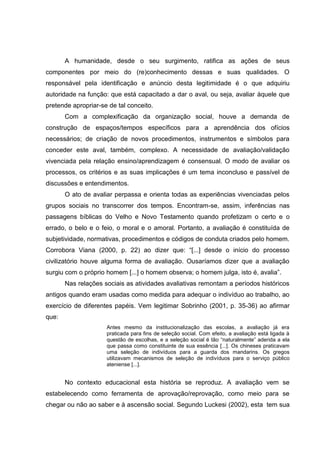 A humanidade, desde o seu surgimento, ratifica as ações de seus
componentes por meio do (re)conhecimento dessas e suas qualidades. O
responsável pela identificação e anúncio desta legitimidade é o que adquiriu
autoridade na função: que está capacitado a dar o aval, ou seja, avaliar àquele que
pretende apropriar-se de tal conceito.
Com a complexificação da organização social, houve a demanda de
construção de espaços/tempos específicos para a aprendência dos ofícios
necessários; de criação de novos procedimentos, instrumentos e símbolos para
conceder este aval, também, complexo. A necessidade de avaliação/validação
vivenciada pela relação ensino/aprendizagem é consensual. O modo de avaliar os
processos, os critérios e as suas implicações é um tema inconcluso e passível de
discussões e entendimentos.
O ato de avaliar perpassa e orienta todas as experiências vivenciadas pelos
grupos sociais no transcorrer dos tempos. Encontram-se, assim, inferências nas
passagens bíblicas do Velho e Novo Testamento quando profetizam o certo e o
errado, o belo e o feio, o moral e o amoral. Portanto, a avaliação é constituída de
subjetividade, normativas, procedimentos e códigos de conduta criados pelo homem.
Corrobora Viana (2000, p. 22) ao dizer que: “[...] desde o início do processo
civilizatório houve alguma forma de avaliação. Ousaríamos dizer que a avaliação
surgiu com o próprio homem [...] o homem observa; o homem julga, isto é, avalia”.
Nas relações sociais as atividades avaliativas remontam a períodos históricos
antigos quando eram usadas como medida para adequar o indivíduo ao trabalho, ao
exercício de diferentes papéis. Vem legitimar Sobrinho (2001, p. 35-36) ao afirmar
que:
Antes mesmo da institucionalização das escolas, a avaliação já era
praticada para fins de seleção social. Com efeito, a avaliação está ligada à
questão de escolhas, e a seleção social é tão “naturalmente” aderida a ela
que passa como constituinte de sua essência [...]. Os chineses praticavam
uma seleção de indivíduos para a guarda dos mandarins. Os gregos
utilizavam mecanismos de seleção de indivíduos para o serviço público
ateniense [...].
No contexto educacional esta história se reproduz. A avaliação vem se
estabelecendo como ferramenta de aprovação/reprovação, como meio para se
chegar ou não ao saber e à ascensão social. Segundo Luckesi (2002), esta tem sua
 