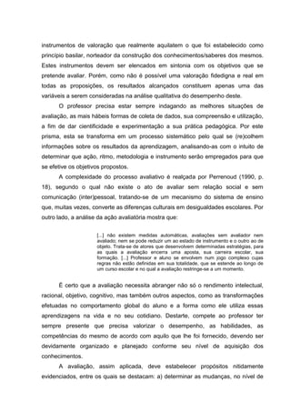instrumentos de valoração que realmente aquilatem o que foi estabelecido como
princípio basilar, norteador da construção dos conhecimentos/saberes dos mesmos.
Estes instrumentos devem ser elencados em sintonia com os objetivos que se
pretende avaliar. Porém, como não é possível uma valoração fidedigna e real em
todas as proposições, os resultados alcançados constituem apenas uma das
variáveis a serem consideradas na análise qualitativa do desempenho deste.
O professor precisa estar sempre indagando as melhores situações de
avaliação, as mais hábeis formas de coleta de dados, sua compreensão e utilização,
a fim de dar cientificidade e experimentação a sua prática pedagógica. Por este
prisma, esta se transforma em um processo sistemático pelo qual se (re)colhem
informações sobre os resultados da aprendizagem, analisando-as com o intuito de
determinar que ação, ritmo, metodologia e instrumento serão empregados para que
se efetive os objetivos propostos.
A complexidade do processo avaliativo é realçada por Perrenoud (1990, p.
18), segundo o qual não existe o ato de avaliar sem relação social e sem
comunicação (inter)pessoal, tratando-se de um mecanismo do sistema de ensino
que, muitas vezes, converte as diferenças culturais em desigualdades escolares. Por
outro lado, a análise da ação avaliatória mostra que:
[...] não existem medidas automáticas, avaliações sem avaliador nem
avaliado; nem se pode reduzir um ao estado de instrumento e o outro ao de
objeto. Trata-se de atores que desenvolvem determinadas estratégias, para
as quais a avaliação encerra uma aposta, sua carreira escolar, sua
formação. [...] Professor e aluno se envolvem num jogo complexo cujas
regras não estão definidas em sua totalidade, que se estende ao longo de
um curso escolar e no qual a avaliação restringe-se a um momento.
É certo que a avaliação necessita abranger não só o rendimento intelectual,
racional, objetivo, cognitivo, mas também outros aspectos, como as transformações
efetuadas no comportamento global do aluno e a forma como ele utiliza essas
aprendizagens na vida e no seu cotidiano. Destarte, compete ao professor ter
sempre presente que precisa valorizar o desempenho, as habilidades, as
competências do mesmo de acordo com aquilo que lhe foi fornecido, devendo ser
devidamente organizado e planejado conforme seu nível de aquisição dos
conhecimentos.
A avaliação, assim aplicada, deve estabelecer propósitos nitidamente
evidenciados, entre os quais se destacam: a) determinar as mudanças, no nível de
 