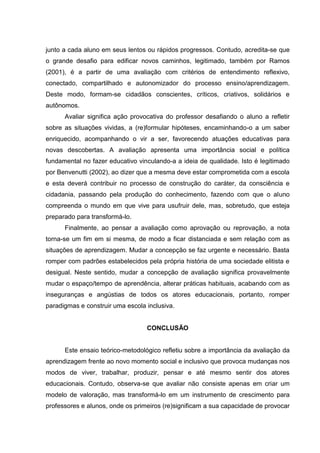 junto a cada aluno em seus lentos ou rápidos progressos. Contudo, acredita-se que
o grande desafio para edificar novos caminhos, legitimado, também por Ramos
(2001), é a partir de uma avaliação com critérios de entendimento reflexivo,
conectado, compartilhado e autonomizador do processo ensino/aprendizagem.
Deste modo, formam-se cidadãos conscientes, críticos, criativos, solidários e
autônomos.
Avaliar significa ação provocativa do professor desafiando o aluno a refletir
sobre as situações vividas, a (re)formular hipóteses, encaminhando-o a um saber
enriquecido, acompanhando o vir a ser, favorecendo atuações educativas para
novas descobertas. A avaliação apresenta uma importância social e política
fundamental no fazer educativo vinculando-a a ideia de qualidade. Isto é legitimado
por Benvenutti (2002), ao dizer que a mesma deve estar comprometida com a escola
e esta deverá contribuir no processo de construção do caráter, da consciência e
cidadania, passando pela produção do conhecimento, fazendo com que o aluno
compreenda o mundo em que vive para usufruir dele, mas, sobretudo, que esteja
preparado para transformá-lo.
Finalmente, ao pensar a avaliação como aprovação ou reprovação, a nota
torna-se um fim em si mesma, de modo a ficar distanciada e sem relação com as
situações de aprendizagem. Mudar a concepção se faz urgente e necessário. Basta
romper com padrões estabelecidos pela própria história de uma sociedade elitista e
desigual. Neste sentido, mudar a concepção de avaliação significa provavelmente
mudar o espaço/tempo de aprendência, alterar práticas habituais, acabando com as
inseguranças e angústias de todos os atores educacionais, portanto, romper
paradigmas e construir uma escola inclusiva.
CONCLUSÃO
Este ensaio teórico-metodológico refletiu sobre a importância da avaliação da
aprendizagem frente ao novo momento social e inclusivo que provoca mudanças nos
modos de viver, trabalhar, produzir, pensar e até mesmo sentir dos atores
educacionais. Contudo, observa-se que avaliar não consiste apenas em criar um
modelo de valoração, mas transformá-lo em um instrumento de crescimento para
professores e alunos, onde os primeiros (re)significam a sua capacidade de provocar
 
