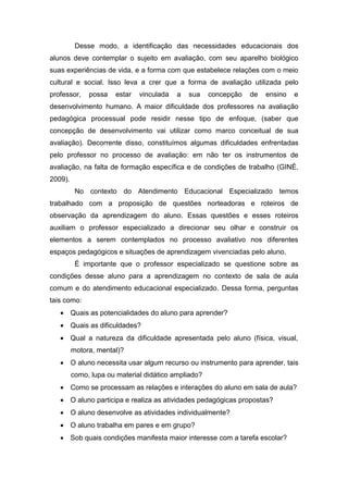 Desse modo, a identificação das necessidades educacionais dos
alunos deve contemplar o sujeito em avaliação, com seu aparelho biológico
suas experiências de vida, e a forma com que estabelece relações com o meio
cultural e social. Isso leva a crer que a forma de avaliação utilizada pelo
professor, possa estar vinculada a sua concepção de ensino e
desenvolvimento humano. A maior dificuldade dos professores na avaliação
pedagógica processual pode residir nesse tipo de enfoque, (saber que
concepção de desenvolvimento vai utilizar como marco conceitual de sua
avaliação). Decorrente disso, constituímos algumas dificuldades enfrentadas
pelo professor no processo de avaliação: em não ter os instrumentos de
avaliação, na falta de formação específica e de condições de trabalho (GINÉ,
2009).
No contexto do Atendimento Educacional Especializado temos
trabalhado com a proposição de questões norteadoras e roteiros de
observação da aprendizagem do aluno. Essas questões e esses roteiros
auxiliam o professor especializado a direcionar seu olhar e construir os
elementos a serem contemplados no processo avaliativo nos diferentes
espaços pedagógicos e situações de aprendizagem vivenciadas pelo aluno.
É importante que o professor especializado se questione sobre as
condições desse aluno para a aprendizagem no contexto de sala de aula
comum e do atendimento educacional especializado. Dessa forma, perguntas
tais como:
 Quais as potencialidades do aluno para aprender?
 Quais as dificuldades?
 Qual a natureza da dificuldade apresentada pelo aluno (física, visual,
motora, mental)?
 O aluno necessita usar algum recurso ou instrumento para aprender, tais
como, lupa ou material didático ampliado?
 Como se processam as relações e interações do aluno em sala de aula?
 O aluno participa e realiza as atividades pedagógicas propostas?
 O aluno desenvolve as atividades individualmente?
 O aluno trabalha em pares e em grupo?
 Sob quais condições manifesta maior interesse com a tarefa escolar?
 