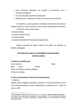  Quais elementos despertam sua atenção e envolvimento com a
atividade pedagógica?
 Em quais situações apresenta desatenção?
 Mediante quais condições não realiza o que está sendo proposto?
As respostas a essas questões norteadoras iniciais fornecem pistas ao
professor sobre os rumos e caminhos sobre o qual a avaliação deva acontecer.
Elementos a serem observados:
- Contexto Escolar;
- Contexto de Sala de Aula;
- Contexto Familiar
- Contexto do Atendimento Educacional Especializado.
Seguem exemplos de alguns roteiros1
que podem ser utilizados no
trabalho pedagógico.
ROTEIRO DO PLANO DE ATENDIMENTO EDUCACIONAL
ESPECIALIZADO
A. Dados de identificação:
Nome do aluno: Idade:
Série: Turma: Escola:
Nome do Professor do Ensino Regular:
Outras informações:
B. Plano de Atendimento Educacional Especializado
1. Objetivos
Objetivo Geral e Objetivos Específicos: descritos na forma de explicitar uma ou
mais situações/problema a serem trabalhadas ou resolvidas com o plano de
ação no AEE.
1
Esses Roteiros fazem parte da Obra: SILUK, A. C. P. (Org.). Um dia na sala de recursos. 1.
ed. Santa Maria: Laboratório de pesquisa e documentação - CE. Universidade Federal de
Santa Maria, 2013. (no prelo). Elaborados por Fabiane Romano de Souza Bridi e Sílvia Maria
de Oliveira Pavão.
 
