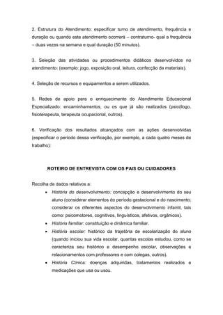 2. Estrutura do Atendimento: especificar turno de atendimento, frequência e
duração ou quando este atendimento ocorrerá – contraturno- qual a frequência
– duas vezes na semana e qual duração (50 minutos).
3. Seleção das atividades ou procedimentos didáticos desenvolvidos no
atendimento: (exemplo: jogo, exposição oral, leitura, confecção de materiais).
4. Seleção de recursos e equipamentos a serem utilizados.
5. Redes de apoio para o enriquecimento do Atendimento Educacional
Especializado: encaminhamentos, ou os que já são realizados (psicólogo,
fisioterapeuta, terapeuta ocupacional, outros).
6. Verificação dos resultados alcançados com as ações desenvolvidas
(especificar o período dessa verificação, por exemplo, a cada quatro meses de
trabalho):
ROTEIRO DE ENTREVISTA COM OS PAIS OU CUIDADORES
Recolha de dados relativos a:
 História do desenvolvimento: concepção e desenvolvimento do seu
aluno (considerar elementos do período gestacional e do nascimento;
considerar os diferentes aspectos do desenvolvimento infantil, tais
como: psicomotores, cognitivos, linguísticos, afetivos, orgânicos).
 História familiar: constituição e dinâmica familiar.
 História escolar: histórico da trajetória de escolarização do aluno
(quando iniciou sua vida escolar, quantas escolas estudou, como se
caracteriza seu histórico e desempenho escolar, observações e
relacionamentos com professores e com colegas, outros).
 História Clínica: doenças adquiridas, tratamentos realizados e
medicações que usa ou usou.
 