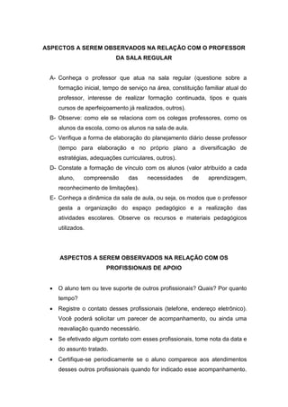 ASPECTOS A SEREM OBSERVADOS NA RELAÇÃO COM O PROFESSOR
DA SALA REGULAR
A- Conheça o professor que atua na sala regular (questione sobre a
formação inicial, tempo de serviço na área, constituição familiar atual do
professor, interesse de realizar formação continuada, tipos e quais
cursos de aperfeiçoamento já realizados, outros).
B- Observe: como ele se relaciona com os colegas professores, como os
alunos da escola, como os alunos na sala de aula.
C- Verifique a forma de elaboração do planejamento diário desse professor
(tempo para elaboração e no próprio plano a diversificação de
estratégias, adequações curriculares, outros).
D- Constate a formação de vínculo com os alunos (valor atribuído a cada
aluno, compreensão das necessidades de aprendizagem,
reconhecimento de limitações).
E- Conheça a dinâmica da sala de aula, ou seja, os modos que o professor
gesta a organização do espaço pedagógico e a realização das
atividades escolares. Observe os recursos e materiais pedagógicos
utilizados.
ASPECTOS A SEREM OBSERVADOS NA RELAÇÃO COM OS
PROFISSIONAIS DE APOIO
 O aluno tem ou teve suporte de outros profissionais? Quais? Por quanto
tempo?
 Registre o contato desses profissionais (telefone, endereço eletrônico).
Você poderá solicitar um parecer de acompanhamento, ou ainda uma
reavaliação quando necessário.
 Se efetivado algum contato com esses profissionais, tome nota da data e
do assunto tratado.
 Certifique-se periodicamente se o aluno comparece aos atendimentos
desses outros profissionais quando for indicado esse acompanhamento.
 