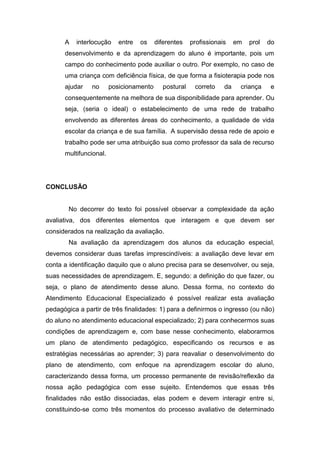 A interlocução entre os diferentes profissionais em prol do
desenvolvimento e da aprendizagem do aluno é importante, pois um
campo do conhecimento pode auxiliar o outro. Por exemplo, no caso de
uma criança com deficiência física, de que forma a fisioterapia pode nos
ajudar no posicionamento postural correto da criança e
consequentemente na melhora de sua disponibilidade para aprender. Ou
seja, (seria o ideal) o estabelecimento de uma rede de trabalho
envolvendo as diferentes áreas do conhecimento, a qualidade de vida
escolar da criança e de sua família. A supervisão dessa rede de apoio e
trabalho pode ser uma atribuição sua como professor da sala de recurso
multifuncional.
CONCLUSÃO
No decorrer do texto foi possível observar a complexidade da ação
avaliativa, dos diferentes elementos que interagem e que devem ser
considerados na realização da avaliação.
Na avaliação da aprendizagem dos alunos da educação especial,
devemos considerar duas tarefas imprescindíveis: a avaliação deve levar em
conta a identificação daquilo que o aluno precisa para se desenvolver, ou seja,
suas necessidades de aprendizagem. E, segundo: a definição do que fazer, ou
seja, o plano de atendimento desse aluno. Dessa forma, no contexto do
Atendimento Educacional Especializado é possível realizar esta avaliação
pedagógica a partir de três finalidades: 1) para a definirmos o ingresso (ou não)
do aluno no atendimento educacional especializado; 2) para conhecermos suas
condições de aprendizagem e, com base nesse conhecimento, elaborarmos
um plano de atendimento pedagógico, especificando os recursos e as
estratégias necessárias ao aprender; 3) para reavaliar o desenvolvimento do
plano de atendimento, com enfoque na aprendizagem escolar do aluno,
caracterizando dessa forma, um processo permanente de revisão/reflexão da
nossa ação pedagógica com esse sujeito. Entendemos que essas três
finalidades não estão dissociadas, elas podem e devem interagir entre si,
constituindo-se como três momentos do processo avaliativo de determinado
 