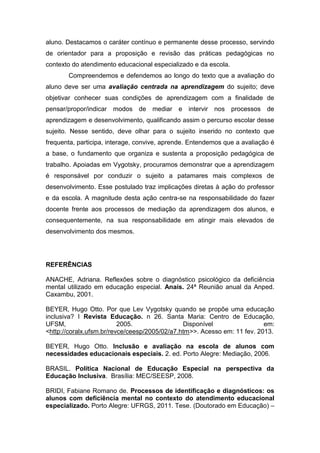 aluno. Destacamos o caráter contínuo e permanente desse processo, servindo
de orientador para a proposição e revisão das práticas pedagógicas no
contexto do atendimento educacional especializado e da escola.
Compreendemos e defendemos ao longo do texto que a avaliação do
aluno deve ser uma avaliação centrada na aprendizagem do sujeito; deve
objetivar conhecer suas condições de aprendizagem com a finalidade de
pensar/propor/indicar modos de mediar e intervir nos processos de
aprendizagem e desenvolvimento, qualificando assim o percurso escolar desse
sujeito. Nesse sentido, deve olhar para o sujeito inserido no contexto que
frequenta, participa, interage, convive, aprende. Entendemos que a avaliação é
a base, o fundamento que organiza e sustenta a proposição pedagógica de
trabalho. Apoiadas em Vygotsky, procuramos demonstrar que a aprendizagem
é responsável por conduzir o sujeito a patamares mais complexos de
desenvolvimento. Esse postulado traz implicações diretas à ação do professor
e da escola. A magnitude desta ação centra-se na responsabilidade do fazer
docente frente aos processos de mediação da aprendizagem dos alunos, e
consequentemente, na sua responsabilidade em atingir mais elevados de
desenvolvimento dos mesmos.
REFERÊNCIAS
ANACHE, Adriana. Reflexões sobre o diagnóstico psicológico da deficiência
mental utilizado em educação especial. Anais. 24ª Reunião anual da Anped.
Caxambu, 2001.
BEYER, Hugo Otto. Por que Lev Vygotsky quando se propõe uma educação
inclusiva? I Revista Educação. n 26. Santa Maria: Centro de Educação,
UFSM, 2005. Disponível em:
<http://coralx.ufsm.br/revce/ceesp/2005/02/a7.htm>>. Acesso em: 11 fev. 2013.
BEYER, Hugo Otto. Inclusão e avaliação na escola de alunos com
necessidades educacionais especiais. 2. ed. Porto Alegre: Mediação, 2006.
BRASIL. Política Nacional de Educação Especial na perspectiva da
Educação Inclusiva. Brasília: MEC/SEESP, 2008.
BRIDI, Fabiane Romano de. Processos de identificação e diagnósticos: os
alunos com deficiência mental no contexto do atendimento educacional
especializado. Porto Alegre: UFRGS, 2011. Tese. (Doutorado em Educação) –
 