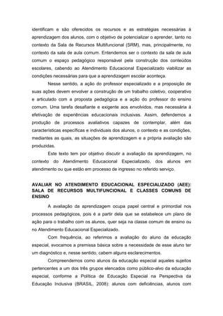 identificam e são oferecidos os recursos e as estratégias necessárias à
aprendizagem dos alunos, com o objetivo de potencializar o aprender, tanto no
contexto da Sala de Recursos Multifuncional (SRM), mas, principalmente, no
contexto da sala de aula comum. Entendemos ser o contexto da sala de aula
comum o espaço pedagógico responsável pela construção dos conteúdos
escolares, cabendo ao Atendimento Educacional Especializado viabilizar as
condições necessárias para que a aprendizagem escolar aconteça.
Nesse sentido, a ação do professor especializado e a proposição de
suas ações devem envolver a construção de um trabalho coletivo, cooperativo
e articulado com a proposta pedagógica e a ação do professor do ensino
comum. Uma tarefa desafiante e exigente aos envolvidos, mas necessária à
efetivação de experiências educacionais inclusivas. Assim, defendemos a
produção de processos avaliativos capazes de contemplar, além das
características específicas e individuais dos alunos, o contexto e as condições,
mediantes as quais, as situações de aprendizagem e a própria avaliação são
produzidas.
Este texto tem por objetivo discutir a avaliação da aprendizagem, no
contexto do Atendimento Educacional Especializado, dos alunos em
atendimento ou que estão em processo de ingresso no referido serviço.
AVALIAR NO ATENDIMENTO EDUCACIONAL ESPECIALIZADO (AEE):
SALA DE RECURSOS MULTIFUNCIONAL E CLASSES COMUNS DE
ENSINO
A avaliação da aprendizagem ocupa papel central e primordial nos
processos pedagógicos, pois é a partir dela que se estabelece um plano de
ação para o trabalho com os alunos, quer seja na classe comum de ensino ou
no Atendimento Educacional Especializado.
Com frequência, ao referimos a avaliação do aluno da educação
especial, evocamos a premissa básica sobre a necessidade de esse aluno ter
um diagnóstico e, nesse sentido, cabem alguns esclarecimentos.
Compreendemos como alunos da educação especial aqueles sujeitos
pertencentes a um dos três grupos elencados como público-alvo da educação
especial, conforme a Política de Educação Especial na Perspectiva da
Educação Inclusiva (BRASIL, 2008): alunos com deficiências, alunos com
 
