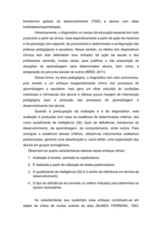 transtornos globais do desenvolvimento (TGD) e alunos com altas
habilidades/superdotação.
Historicamente, o diagnóstico no campo da educação especial tem sido
produzido a partir da clínica, mais especificamente a partir da ação da medicina
e da psicologia (em especial, da psicometria) e determinado a configuração das
práticas pedagógicas e escolares. Nesse sentido, os efeitos dos diagnósticos
clínicos tem sido delimitador e/ou limitador da ação da escola e dos
professores servindo, muitas vezes, para justificar a não proposição de
situações de aprendizagem para determinados alunos, bem como, a
estagnação do percurso escolar de outros (BRIDI, 2011).
Dessa forma, na área pedagógica, o diagnóstico tem sido controverso,
pois remete a um enfoque exageradamente clínico dos processos de
aprendizagem e escolares. Isso gera um olhar reduzido às condições
individuais e intrínsecas dos alunos e oferece pouca margem de intervenção
pedagógica para a produção dos processos de aprendizagem e
desenvolvimento dos alunos.
Quando a preocupação da avaliação é a de diagnosticar, esta
avaliação é produzida com base na existência de determinados critérios, tais
como quoeficiente de inteligência (QI), tipos de deficiência, transtornos do
desenvolvimento, da aprendizagem, de comportamento, entre outros. Para
averiguar a existência desses critérios, utilizam-se instrumentos avaliativos
padronizados, gerando uma classificação e, como efeito, uma organização dos
alunos em grupos homogêneos.
Observam-se quatro características básicas nesse enfoque clínico:
1. Avaliação é focada, centrada no sujeito/aluno;
2. É realizada a partir da utilização de testes padronizados;
3. O quoeficiente de inteligência (QI) é o centro de referência em termos de
desenvolvimento;
4. O tipo de deficiência se converte no melhor indicador para determinar os
apoios necessários.
As características que sustentam esse enfoque constituem-se em
objeto de crítica de muitos autores da área (NUNES; FERREIRA, 1993;
 
