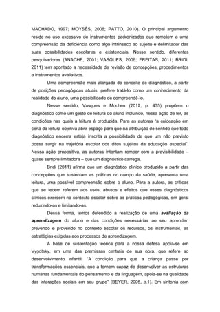 MACHADO, 1997; MOYSÉS, 2008; PATTO, 2010). O principal argumento
reside no uso excessivo de instrumentos padronizados que remetem a uma
compreensão da deficiência como algo intrínseco ao sujeito e delimitador das
suas possibilidades escolares e existenciais. Nesse sentido, diferentes
pesquisadores (ANACHE, 2001; VASQUES, 2008; FREITAS, 2011; BRIDI,
2011) tem apontado a necessidade de revisão de concepções, procedimentos
e instrumentos avaliativos.
Uma compreensão mais alargada do conceito de diagnóstico, a partir
de posições pedagógicas atuais, prefere tratá-lo como um conhecimento da
realidade do aluno, uma possibilidade de compreendê-lo.
Nesse sentido, Vasques e Mochen (2012, p. 435) propõem o
diagnóstico como um gesto de leitura do aluno incluindo, nessa ação de ler, as
condições nas quais a leitura é produzida. Para as autoras “a colocação em
cena da leitura objetiva abrir espaço para que na atribuição de sentido que todo
diagnóstico encerra esteja inscrita a possibilidade de que um não previsto
possa surgir na trajetória escolar dos ditos sujeitos da educação especial”.
Nessa ação propositiva, as autoras intentam romper com a previsibilidade –
quase sempre limitadora – que um diagnóstico carrega.
Bridi (2011) afirma que um diagnóstico clínico produzido a partir das
concepções que sustentam as práticas no campo da saúde, apresenta uma
leitura, uma possível compreensão sobre o aluno. Para a autora, as críticas
que se tecem referem aos usos, abusos e efeitos que esses diagnósticos
clínicos exercem no contexto escolar sobre as práticas pedagógicas, em geral
reduzindo-as e limitando-as.
Dessa forma, temos defendido a realização de uma avaliação da
aprendizagem do aluno e das condições necessárias ao seu aprender,
prevendo e provendo no contexto escolar os recursos, os instrumentos, as
estratégias exigidas aos processos de aprendizagem.
A base de sustentação teórica para a nossa defesa apoia-se em
Vygotsky, em uma das premissas centrais de sua obra, que refere ao
desenvolvimento infantil. “A condição para que a criança passe por
transformações essenciais, que a tornem capaz de desenvolver as estruturas
humanas fundamentais do pensamento e da linguagem, apoia-se na qualidade
das interações sociais em seu grupo” (BEYER, 2005, p.1). Em sintonia com
 