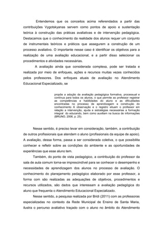 Entendemos que os conceitos acima referendados a partir das
contribuições Vygotskyanas servem como pontos de apoio e sustentação
teórica à construção das práticas avaliativas e de intervenção pedagógica.
Destacamos que o conhecimento da realidade dos alunos requer um conjunto
de instrumentais teóricos e práticos que assegurem a construção de um
processo avaliativo. O importante nesse caso é identificar os objetivos para a
realização de uma avaliação educacional, e a partir disso selecionar os
procedimentos e atividades necessárias.
A avaliação ainda que considerada complexa, pode ser tratada e
realizada por meio de enfoques, ações e recursos muitas vezes conhecidos
pelos professores. Dos enfoques atuais de avaliação no Atendimento
Educacional Especializado, se
propõe a adoção da avaliação pedagógica formativa, processual e
contínua para todos os alunos, o que permite ao professor registrar
as competências e habilidades do aluno e as dificuldades
encontradas no processo de aprendizagem e construção do
conhecimento A observação e o registro situam o professor em
relação a intervenção, ajuda e estratégias necessárias a formação
integral do educando, bem como auxiliam na busca de informações
(BRUNO, 2006, p. 25).
Nesse sentido, é preciso levar em consideração, também, a contribuição
de outros profissionais que atendem o aluno (profissionais da equipe de apoio).
A avaliação, dessa forma, passa a ser considerada coletiva, o que possibilita
conhecer e refletir sobre as condições do ambiente e as oportunidades de
experiências que esse aluno tem.
Também, do ponto de vista pedagógico, a contribuição do professor da
sala de aula comum torna-se imprescindível para se conhecer o desempenho e
necessidades de aprendizagem dos alunos no processo de avaliação. O
conhecimento do planejamento pedagógico elaborado por esse professor, a
forma com são realizadas as adequações de objetivos, procedimentos e
recursos utilizados, são dados que interessam a avaliação pedagógica do
aluno que frequenta o Atendimento Educacional Especializado.
Nesse sentido, a pesquisa realizada por Bridi (2011) com as professoras
especializadas no contexto da Rede Municipal de Ensino de Santa Maria,
ilustra o percurso avaliativo traçado com o aluno no âmbito do Atendimento
 