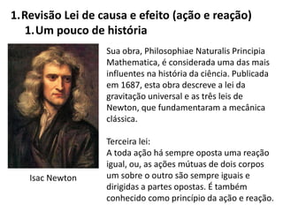 1.Revisão Lei de causa e efeito (ação e reação)
1.Um pouco de história
Sua obra, Philosophiae Naturalis Principia
Mathematica, é considerada uma das mais
influentes na história da ciência. Publicada
em 1687, esta obra descreve a lei da
gravitação universal e as três leis de
Newton, que fundamentaram a mecânica
clássica.
Terceira lei:
A toda ação há sempre oposta uma reação
igual, ou, as ações mútuas de dois corpos
um sobre o outro são sempre iguais e
dirigidas a partes opostas. É também
conhecido como princípio da ação e reação.
Isac Newton
 