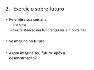 2. Exercício sobre futuro
• Relembre sua semana:
– Dia a dia
– Preste atenção nas lembranças mais importantes
• Se imagine no futuro
• Agora imagine seu futuro após a
desencarnação?
 