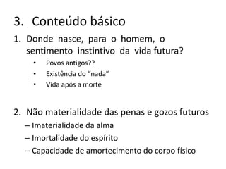3. Conteúdo básico
1. Donde nasce, para o homem, o
sentimento instintivo da vida futura?
• Povos antigos??
• Existência do “nada”
• Vida após a morte
2. Não materialidade das penas e gozos futuros
– Imaterialidade da alma
– Imortalidade do espírito
– Capacidade de amortecimento do corpo físico
 