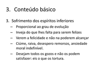 3. Conteúdo básico
3. Sofrimento dos espíritos inferiores
– Proporcional ao grau de evolução
– Inveja do que lhes falta para serem felizes
– Verem a felicidade e não na poderem alcançar
– Ciúme, raiva, desespero remorsos, ansiedade
moral indefinível.
– Desejam todos os gozos e não os podem
satisfazer: eis o que os tortura.
 