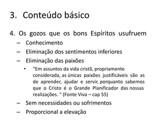 3. Conteúdo básico
4. Os gozos que os bons Espíritos usufruem
– Conhecimento
– Eliminação dos sentimentos inferiores
– Eliminação das paixões
• “Em assuntos da vida cristã, propriamente
considerada, as únicas paixões justificáveis são as
de aprender, ajudar e servir, porquanto sabemos
que o Cristo é o Grande Planificador das nossas
realizações. “ (Fonte Viva – cap 55)
– Sem necessidades ou sofrimentos
– Proporcional a elevação
 