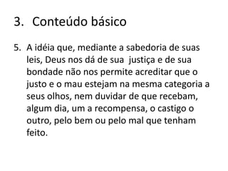 3. Conteúdo básico
5. A idéia que, mediante a sabedoria de suas
leis, Deus nos dá de sua justiça e de sua
bondade não nos permite acreditar que o
justo e o mau estejam na mesma categoria a
seus olhos, nem duvidar de que recebam,
algum dia, um a recompensa, o castigo o
outro, pelo bem ou pelo mal que tenham
feito.
 