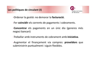 -Ordenar la gestió: no demorar la facturació.
-Fer coincidir els corrents de pagaments i cobraments.
-Concentrar els pagaments en un únic dia (generes més
negoci bancari)
-Treballar amb instruments de cobrament amb iniciativa.
-Augmentar el finançament via compres: proveïdors que
subministrin puntualment i siguin flexibles.
Les polítiques de circulant (I)
 
