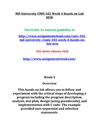 MD University CMIS 102 Week 4 Hands on Lab
NEW
Check this A+ tutorial guideline at
http://www.assignmentcloud.com/cmis-102-
md-university-/cmis-102-week-4-hands-on-
lab-new
For more classes visit
http://www.assignmentcloud.com/
Week 4
Overview
This hands-on lab allows you to follow and
experiment with the critical steps of developing a
program including the program description,
analysis, test plan, design (using pseudocode), and
implementation with C code. The example
provided uses sequential and selection
statements.
 