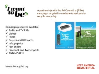 A partnership with the Ad Council, a (PSA)
campaign targeted to motivate Americans to
recycle every day.
Campaign resources available
 Radio and TV PSAs
 Videos
 Flyers
 Posters and Billboards
 Info graphics
 Fact Sheets
 Facebook and Twitter posts
 AND MORE!!!
iwanttoberecycled.org
 