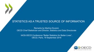 STATISTICS AS A TRUSTED SOURCE OF INFORMATION
Remarks by Martine Durand,
OECD Chief Statistician and Director, Statistics and Data Directorate
IAOS-OECD Conference “Better Statistics for Better Lives”,
OECD, Paris, 19 September 2018
 