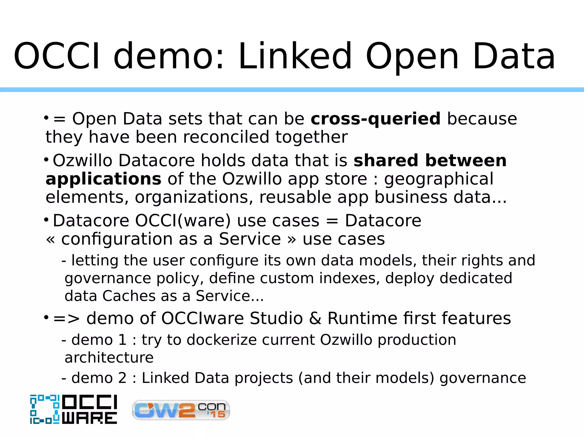 OCCI demo: Linked Open Data
• = Open Data sets that can be cross-queried because
they have been reconciled together
• Ozwillo Datacore holds data that is shared between
applications of the Ozwillo app store : geographical
elements, organizations, reusable app business data...
• Datacore OCCI(ware) use cases = Datacore
« configuration as a Service » use cases
- letting the user configure its own data models, their rights and
governance policy, define custom indexes, deploy dedicated
data Caches as a Service...
• => demo of OCCIware Studio & Runtime first features
- demo 1 : try to dockerize current Ozwillo production
architecture
- demo 2 : Linked Data projects (and their models) governance
 