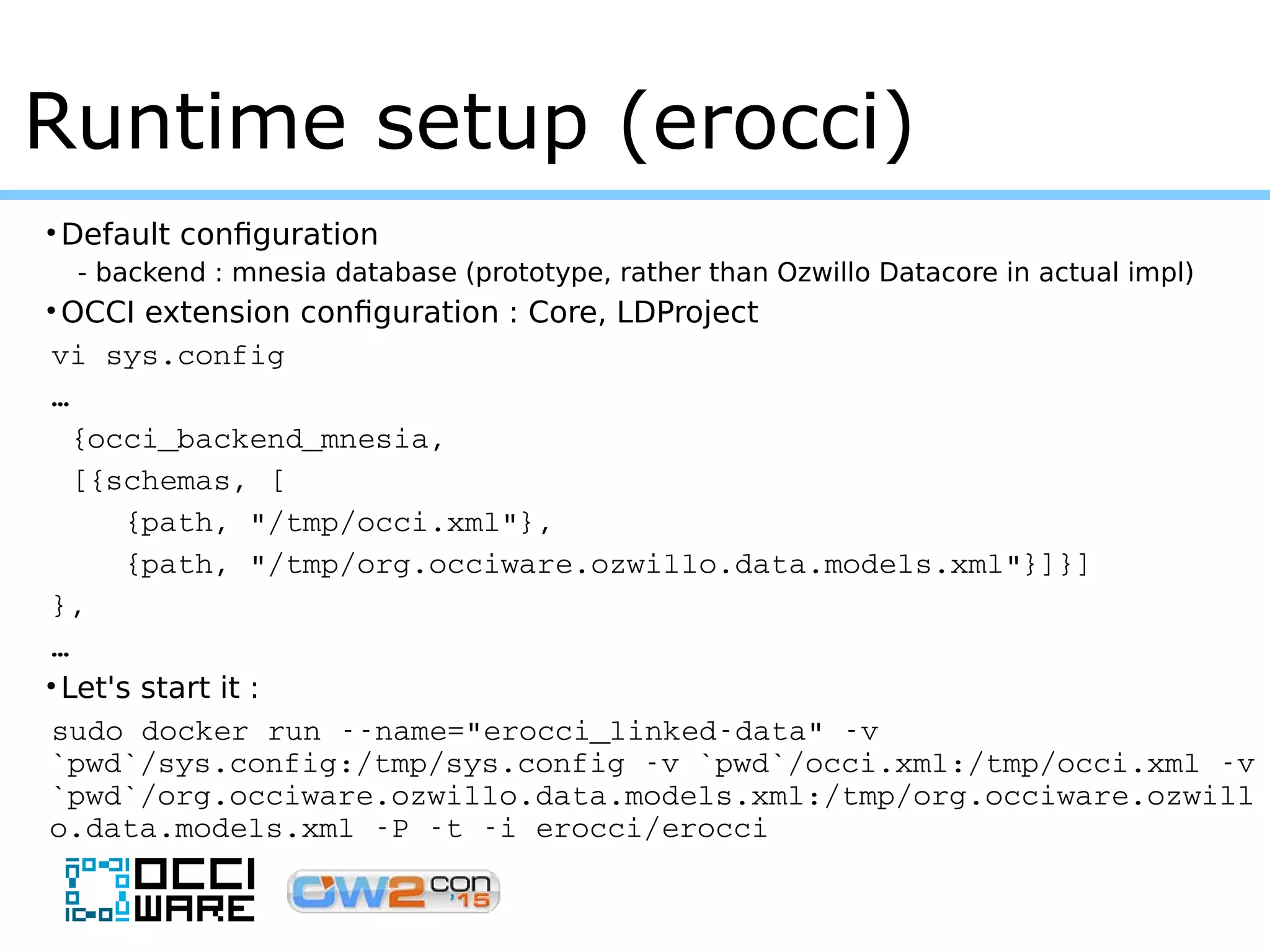 •Default configuration
- backend : mnesia database (prototype, rather than Ozwillo Datacore in actual impl)
•OCCI extension configuration : Core, LDProject
vi sys.config
…
 {occi_backend_mnesia,
 [{schemas, [
    {path, "/tmp/occi.xml"},
    {path, "/tmp/org.occiware.ozwillo.data.models.xml"}]}]
},
… 
•Let's start it :
sudo docker run ­­name="erocci_linked­data" ­v 
`pwd`/sys.config:/tmp/sys.config ­v `pwd`/occi.xml:/tmp/occi.xml ­v 
`pwd`/org.occiware.ozwillo.data.models.xml:/tmp/org.occiware.ozwill
o.data.models.xml ­P ­t ­i erocci/erocci
Runtime setup (erocci)
 