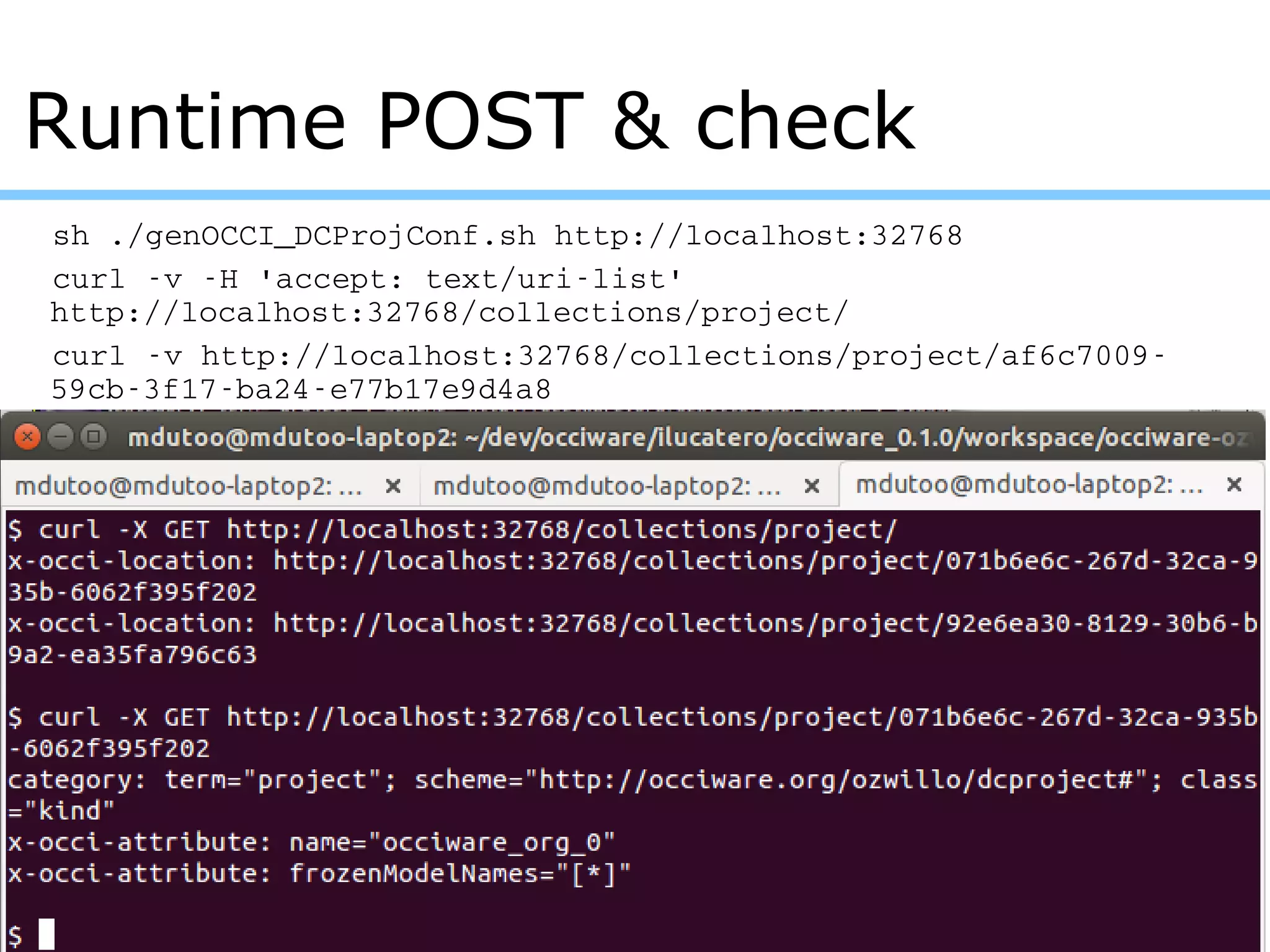 sh ./genOCCI_DCProjConf.sh http://localhost:32768
curl ­v ­H 'accept: text/uri­list' 
http://localhost:32768/collections/project/
curl ­v http://localhost:32768/collections/project/af6c7009­
59cb­3f17­ba24­e77b17e9d4a8
Runtime POST & check
 